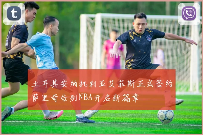 土耳其安纳托利亚艾菲斯正式签约萨里奇告别NBA开启新篇章