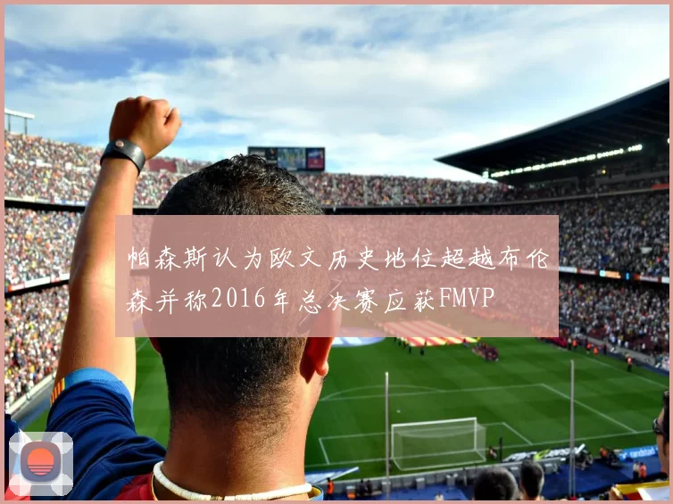 帕森斯认为欧文历史地位超越布伦森并称2016年总决赛应获FMVP