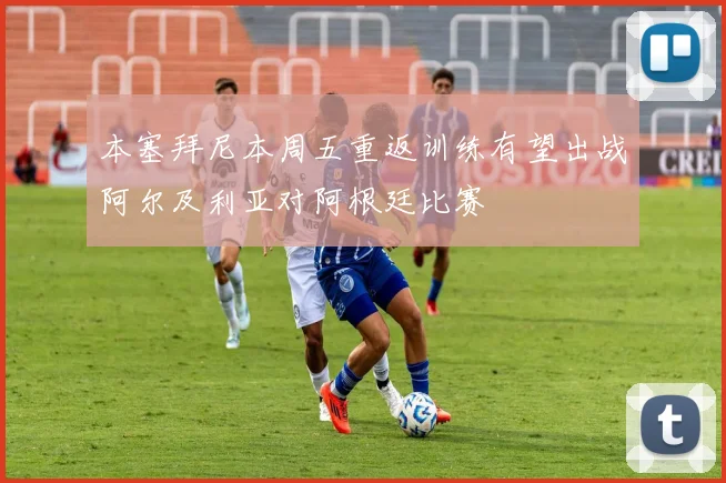 本塞拜尼本周五重返训练有望出战阿尔及利亚对阿根廷比赛