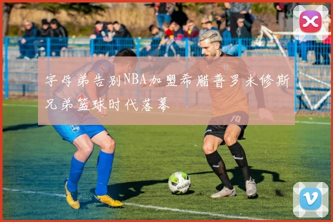 字母弟告别NBA加盟希腊普罗米修斯兄弟篮球时代落幕