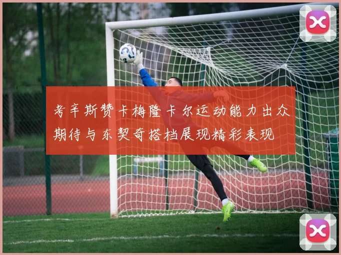 考辛斯赞卡梅隆卡尔运动能力出众期待与东契奇搭档展现精彩表现