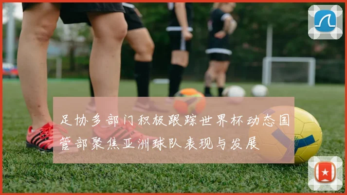 足协多部门积极跟踪世界杯动态国管部聚焦亚洲球队表现与发展