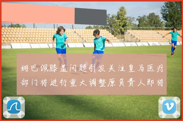 姆巴佩膝盖问题引发关注皇马医疗部门将进行重大调整原负责人即将离任