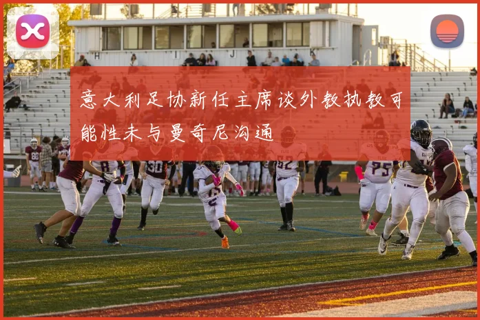 意大利足协新任主席谈外教执教可能性未与曼奇尼沟通