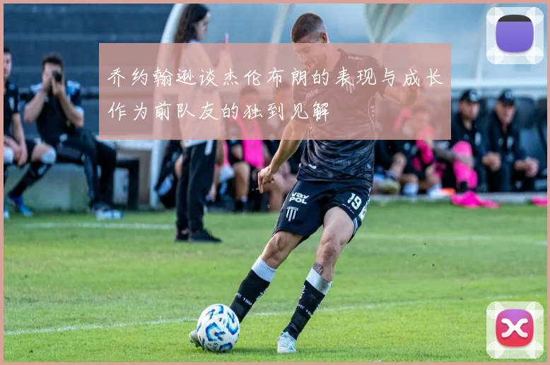 乔约翰逊谈杰伦布朗的表现与成长作为前队友的独到见解