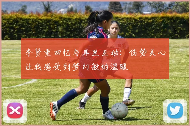 李贤重回忆与库里互动：伤势关心让我感受到梦幻般的温暖