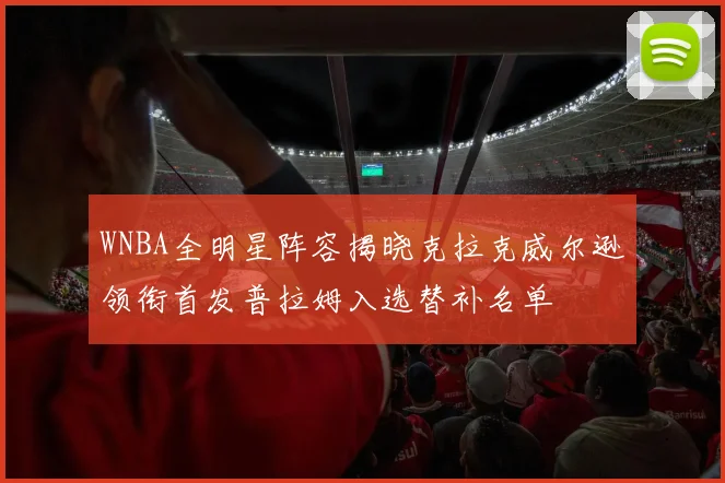 WNBA全明星阵容揭晓克拉克威尔逊领衔首发普拉姆入选替补名单