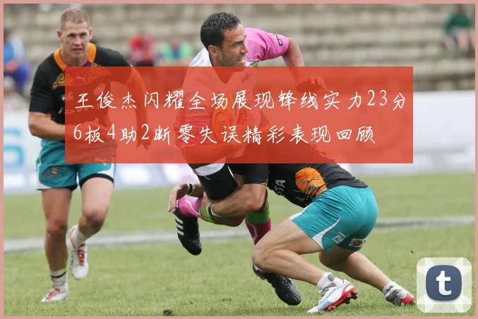 王俊杰闪耀全场展现锋线实力23分6板4助2断零失误精彩表现回顾